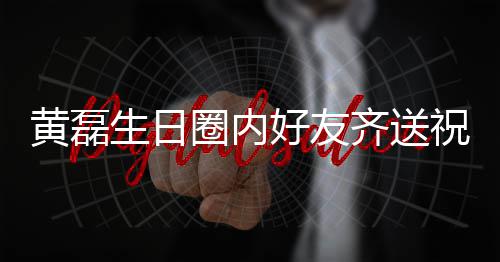 艺兴夜发祝福 张雷深黄磊好友圈内齐送其庆文为生日孙红生