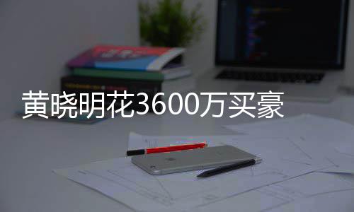 明花过户被查多次黄晓豪宅后未万买屋曾 房封