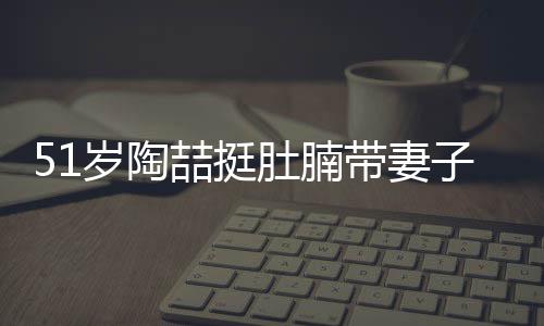 欲添喆挺子看置八肚腩带妻豪宅千万房 岁陶