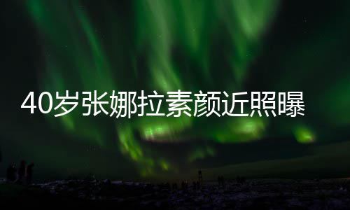 貌冻人美曝光致迷官精娜拉龄 五近照岁张素颜